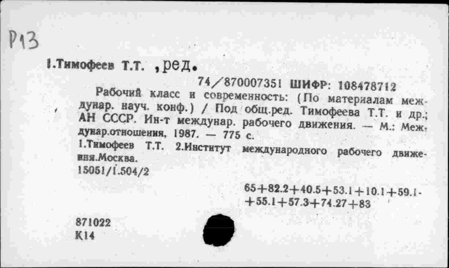 ﻿1 .Тимофеев Т.Т. ,рбД.
74/'870007351 ШИФР: 108478712
Рабочий класс и современность: (По материалам меж-
' АыНа/^пУЧ.^ КОН<,Х) 1 Под обЩ-РеД- Тимофеева Т.Т. и др.;
АН СССР. Ин-т междунар. рабочего движения. — м • Меж-дунар.отношения, 1987. — 775 с.
1.Тимофеев Т.Т. 2.Институт международного рабочего движе-иня.Москва.
15051/1.504/2
85+82.2+40.5-Ь 53.1 + 10 1+59.1-+55.1+57.3+ 74.27+83
871022 К14